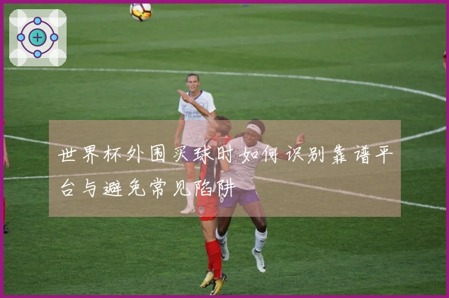 世界杯外围买球时如何识别靠谱平台与避免常见陷阱